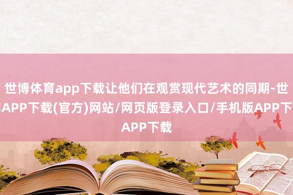 世博体育app下载让他们在观赏现代艺术的同期-世博APP下载(官方)网站/网页版登录入口/手机版APP下载