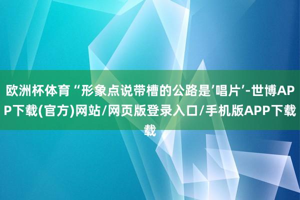 欧洲杯体育“形象点说带槽的公路是’唱片’-世博APP下载(官方)网站/网页版登录入口/手机版APP下载