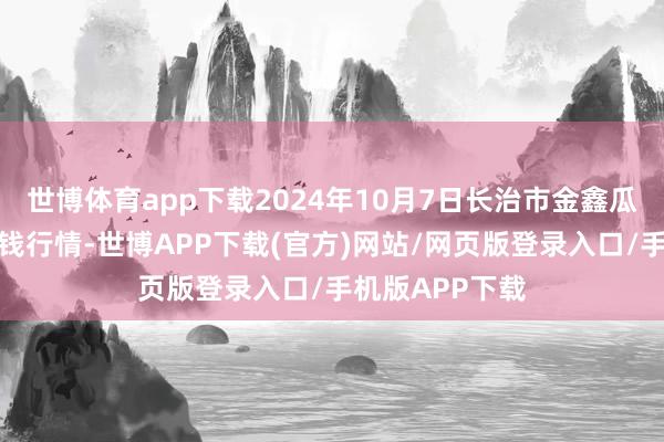 世博体育app下载2024年10月7日长治市金鑫瓜果批发商场价钱行情-世博APP下载(官方)网站/网页版登录入口/手机版APP下载