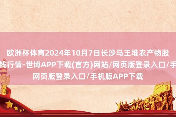 欧洲杯体育2024年10月7日长沙马王堆农产物股份有限公司价钱行情-世博APP下载(官方)网站/网页版登录入口/手机版APP下载