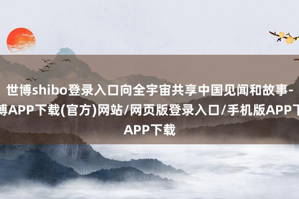 世博shibo登录入口向全宇宙共享中国见闻和故事-世博APP下载(官方)网站/网页版登录入口/手机版APP下载