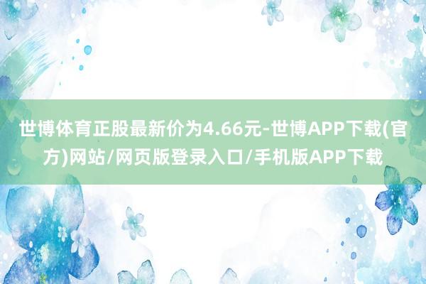 世博体育正股最新价为4.66元-世博APP下载(官方)网站/网页版登录入口/手机版APP下载