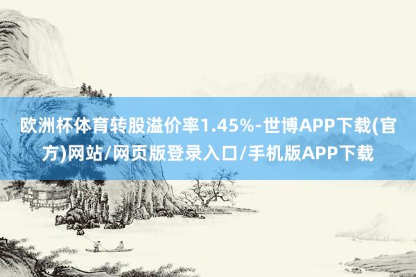 欧洲杯体育转股溢价率1.45%-世博APP下载(官方)网站/网页版登录入口/手机版APP下载