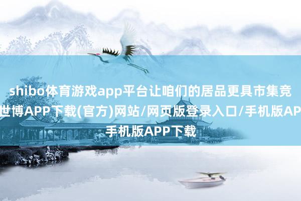 shibo体育游戏app平台让咱们的居品更具市集竞争力-世博APP下载(官方)网站/网页版登录入口/手机版APP下载