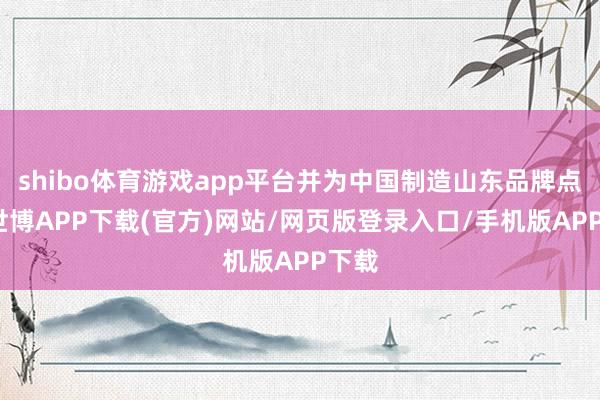 shibo体育游戏app平台并为中国制造山东品牌点赞-世博APP下载(官方)网站/网页版登录入口/手机版APP下载