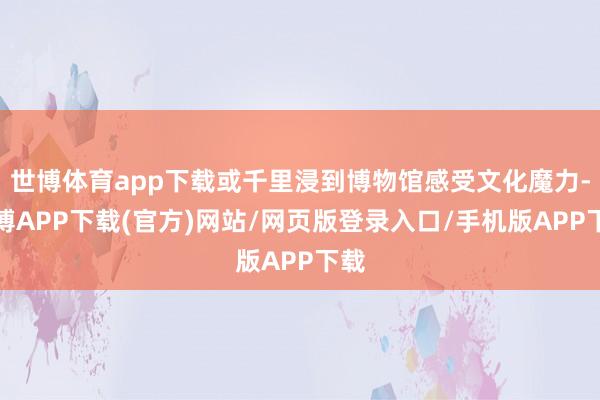 世博体育app下载或千里浸到博物馆感受文化魔力-世博APP下载(官方)网站/网页版登录入口/手机版APP下载