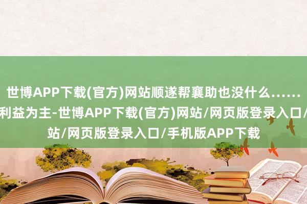 世博APP下载(官方)网站顺遂帮襄助也没什么……天然已经我方的利益为主-世博APP下载(官方)网站/网页版登录入口/手机版APP下载