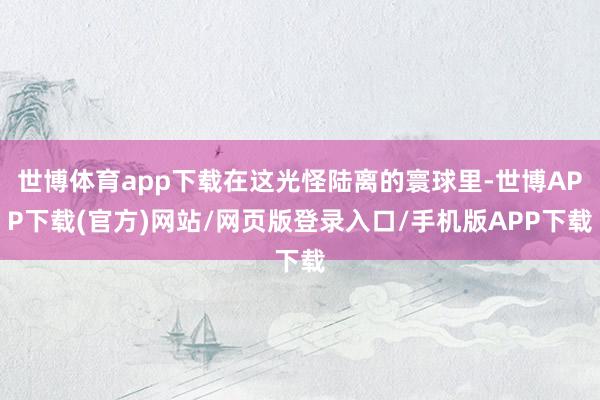 世博体育app下载在这光怪陆离的寰球里-世博APP下载(官方)网站/网页版登录入口/手机版APP下载