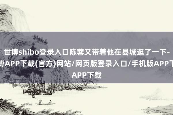 世博shibo登录入口陈蓉又带着他在县城逛了一下-世博APP下载(官方)网站/网页版登录入口/手机版APP下载