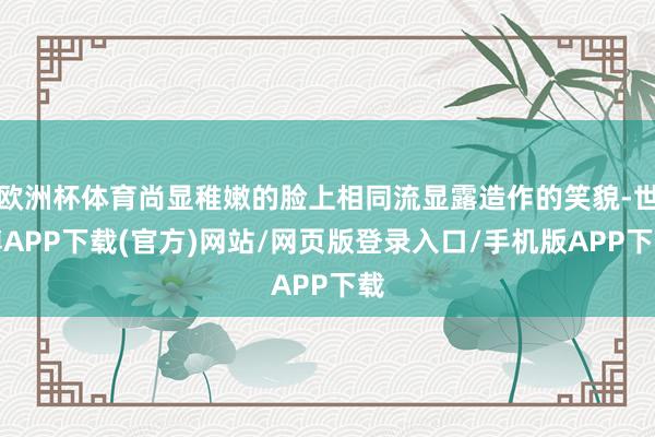 欧洲杯体育尚显稚嫩的脸上相同流显露造作的笑貌-世博APP下载(官方)网站/网页版登录入口/手机版APP下载