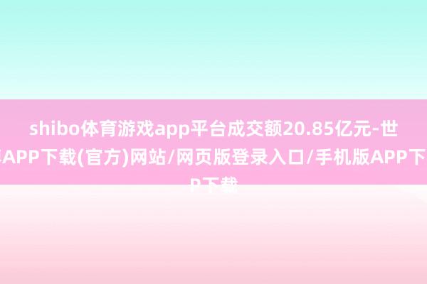 shibo体育游戏app平台成交额20.85亿元-世博APP下载(官方)网站/网页版登录入口/手机版APP下载