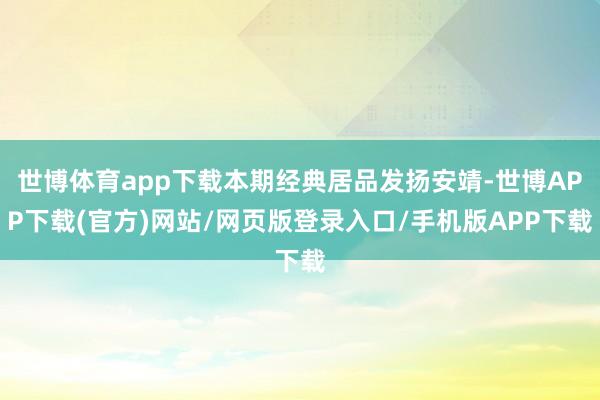 世博体育app下载本期经典居品发扬安靖-世博APP下载(官方)网站/网页版登录入口/手机版APP下载