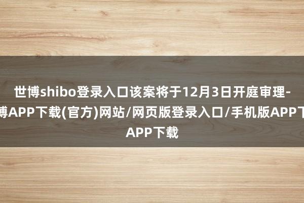 世博shibo登录入口该案将于12月3日开庭审理-世博APP下载(官方)网站/网页版登录入口/手机版APP下载