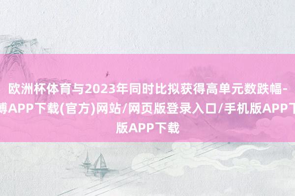 欧洲杯体育与2023年同时比拟获得高单元数跌幅-世博APP下载(官方)网站/网页版登录入口/手机版APP下载