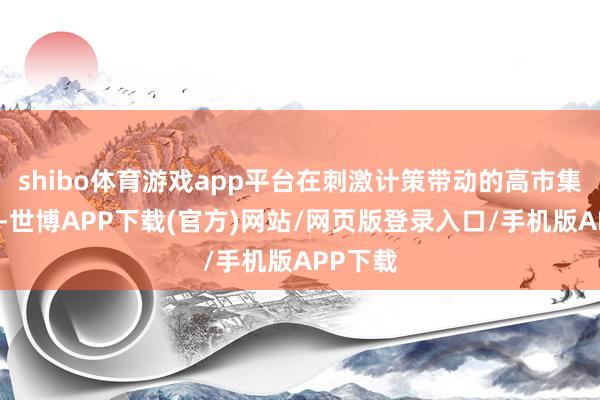 shibo体育游戏app平台在刺激计策带动的高市集豪情下-世博APP下载(官方)网站/网页版登录入口/手机版APP下载