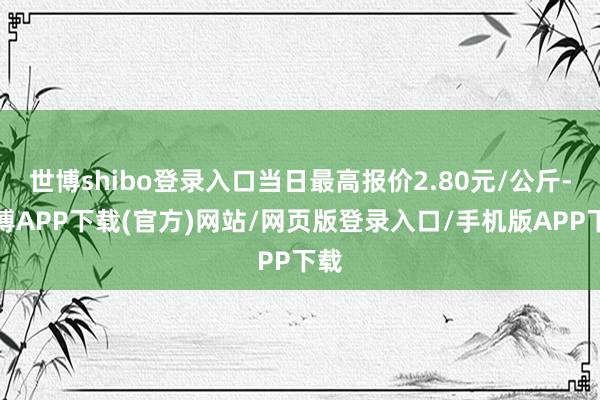 世博shibo登录入口当日最高报价2.80元/公斤-世博APP下载(官方)网站/网页版登录入口/手机版APP下载