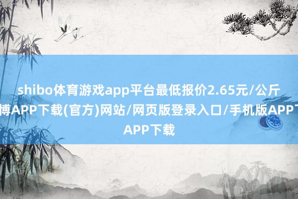 shibo体育游戏app平台最低报价2.65元/公斤-世博APP下载(官方)网站/网页版登录入口/手机版APP下载