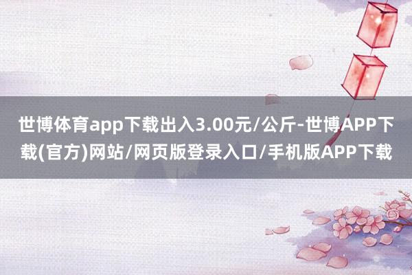 世博体育app下载出入3.00元/公斤-世博APP下载(官方)网站/网页版登录入口/手机版APP下载