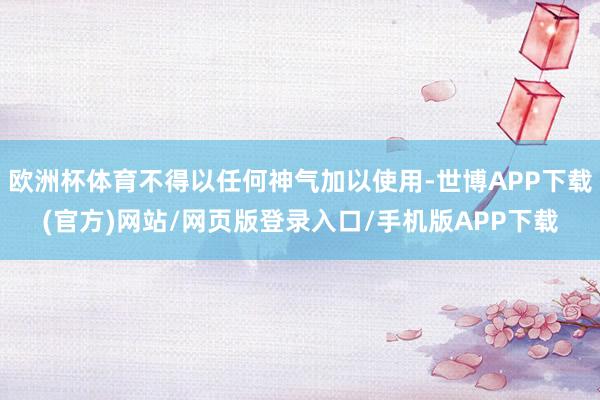 欧洲杯体育不得以任何神气加以使用-世博APP下载(官方)网站/网页版登录入口/手机版APP下载