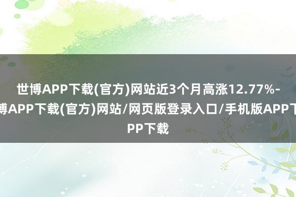 世博APP下载(官方)网站近3个月高涨12.77%-世博APP下载(官方)网站/网页版登录入口/手机版APP下载