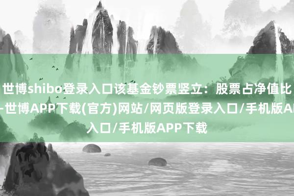 世博shibo登录入口该基金钞票竖立：股票占净值比80.6%-世博APP下载(官方)网站/网页版登录入口/手机版APP下载