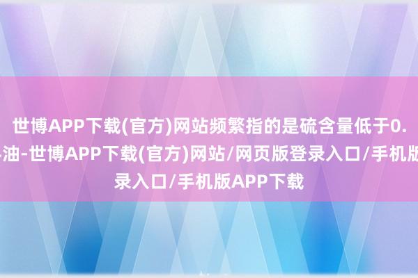 世博APP下载(官方)网站频繁指的是硫含量低于0.5%的燃料油-世博APP下载(官方)网站/网页版登录入口/手机版APP下载