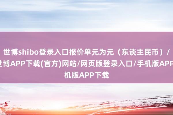 世博shibo登录入口报价单元为元（东谈主民币）/吨-世博APP下载(官方)网站/网页版登录入口/手机版APP下载