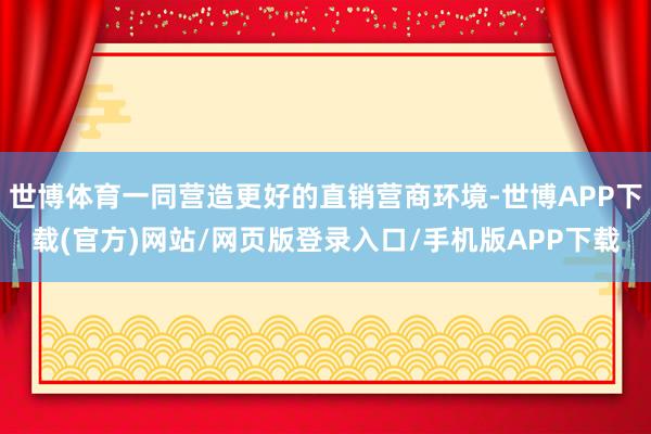 世博体育一同营造更好的直销营商环境-世博APP下载(官方)网站/网页版登录入口/手机版APP下载