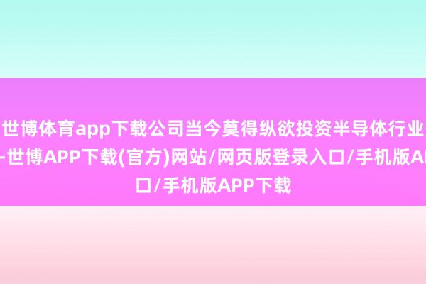 世博体育app下载公司当今莫得纵欲投资半导体行业的筹谋-世博APP下载(官方)网站/网页版登录入口/手机版APP下载