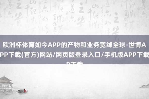 欧洲杯体育如今APP的产物和业务宽绰全球-世博APP下载(官方)网站/网页版登录入口/手机版APP下载