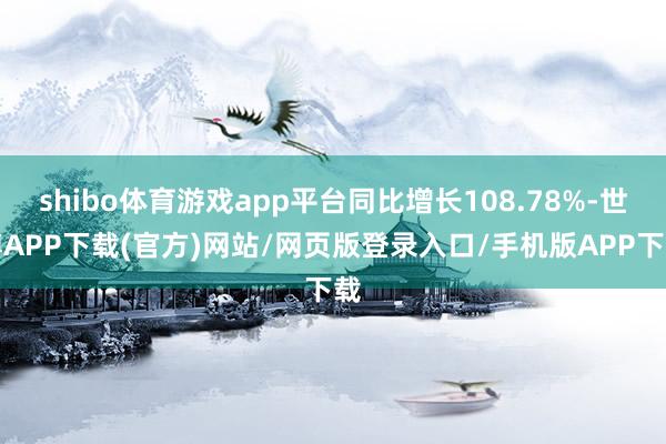 shibo体育游戏app平台同比增长108.78%-世博APP下载(官方)网站/网页版登录入口/手机版APP下载