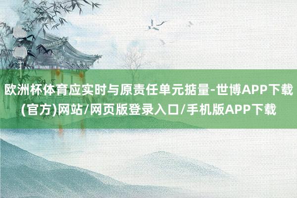 欧洲杯体育应实时与原责任单元掂量-世博APP下载(官方)网站/网页版登录入口/手机版APP下载