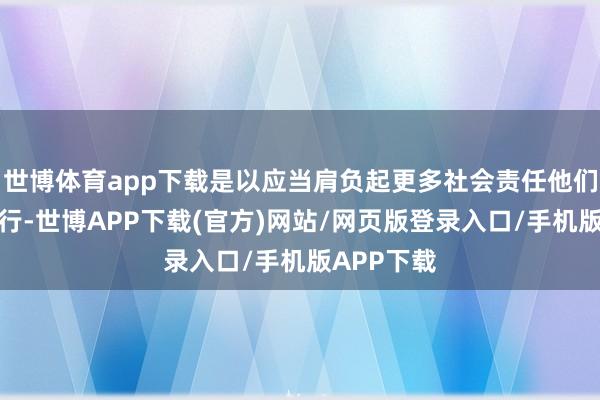 世博体育app下载是以应当肩负起更多社会责任他们需身膂力行-世博APP下载(官方)网站/网页版登录入口/手机版APP下载