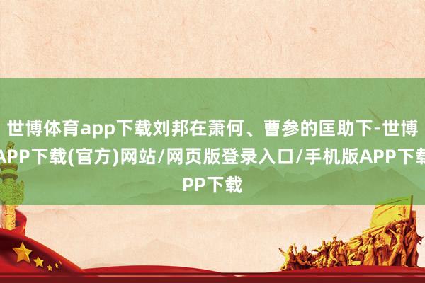 世博体育app下载刘邦在萧何、曹参的匡助下-世博APP下载(官方)网站/网页版登录入口/手机版APP下载