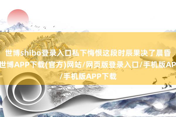 世博shibo登录入口私下悔恨这段时辰果决了晨昏定省-世博APP下载(官方)网站/网页版登录入口/手机版APP下载