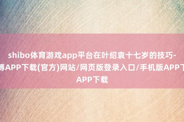 shibo体育游戏app平台在叶绍袁十七岁的技巧-世博APP下载(官方)网站/网页版登录入口/手机版APP下载