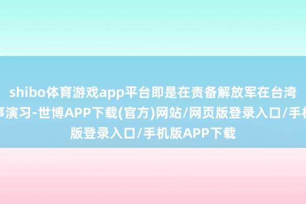 shibo体育游戏app平台即是在责备解放军在台湾邻近搞的军事演习-世博APP下载(官方)网站/网页版登录入口/手机版APP下载