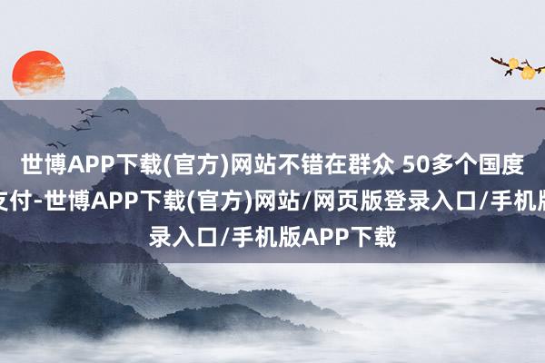 世博APP下载(官方)网站不错在群众 50多个国度进行电子支付-世博APP下载(官方)网站/网页版登录入口/手机版APP下载