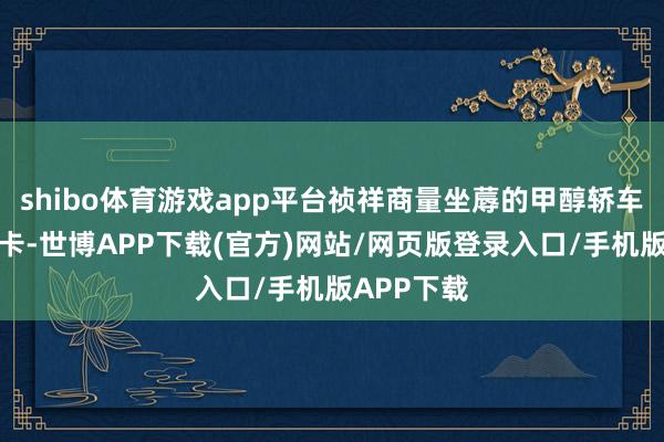 shibo体育游戏app平台祯祥商量坐蓐的甲醇轿车和甲醇重卡-世博APP下载(官方)网站/网页版登录入口/手机版APP下载