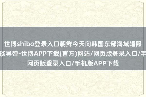 世博shibo登录入口朝鲜今天向韩国东部海域辐照了一枚洲际弹谈导弹-世博APP下载(官方)网站/网页版登录入口/手机版APP下载