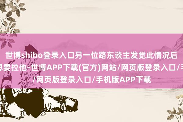 世博shibo登录入口另一位路东谈主发觉此情况后立马冲向前往思要拉他-世博APP下载(官方)网站/网页版登录入口/手机版APP下载