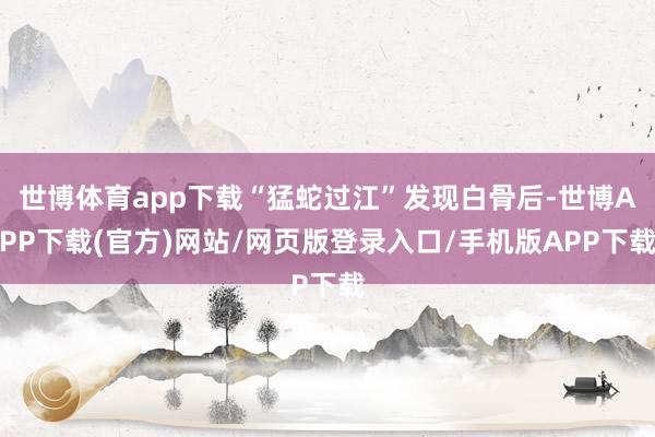 世博体育app下载“猛蛇过江”发现白骨后-世博APP下载(官方)网站/网页版登录入口/手机版APP下载