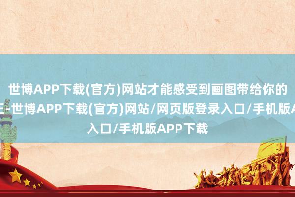 世博APP下载(官方)网站才能感受到画图带给你的各式平正-世博APP下载(官方)网站/网页版登录入口/手机版APP下载