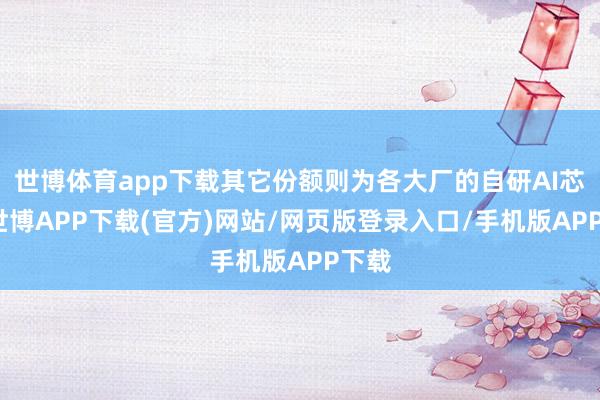 世博体育app下载其它份额则为各大厂的自研AI芯片-世博APP下载(官方)网站/网页版登录入口/手机版APP下载