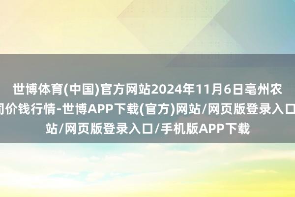 世博体育(中国)官方网站2024年11月6日亳州农家具有限牵累公司价钱行情-世博APP下载(官方)网站/网页版登录入口/手机版APP下载