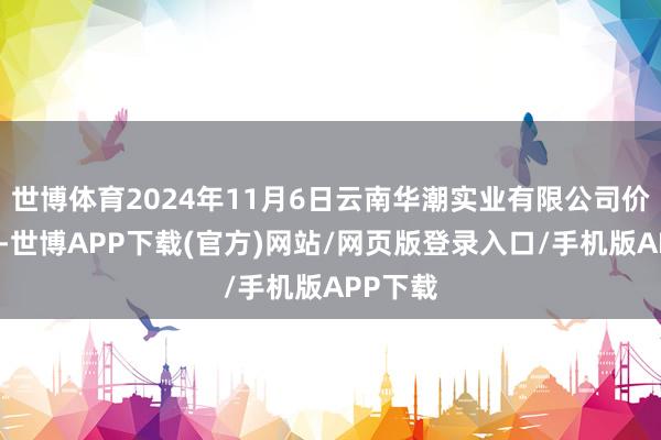 世博体育2024年11月6日云南华潮实业有限公司价钱行情-世博APP下载(官方)网站/网页版登录入口/手机版APP下载