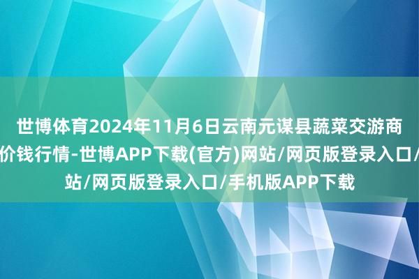 世博体育2024年11月6日云南元谋县蔬菜交游商场有限背负公司价钱行情-世博APP下载(官方)网站/网页版登录入口/手机版APP下载