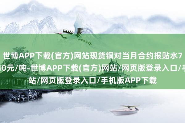 世博APP下载(官方)网站现货铜对当月合约报贴水70元/吨至贴水40元/吨-世博APP下载(官方)网站/网页版登录入口/手机版APP下载