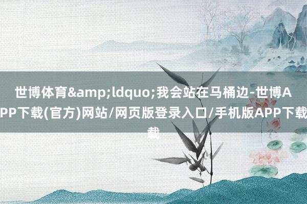 世博体育&ldquo;我会站在马桶边-世博APP下载(官方)网站/网页版登录入口/手机版APP下载