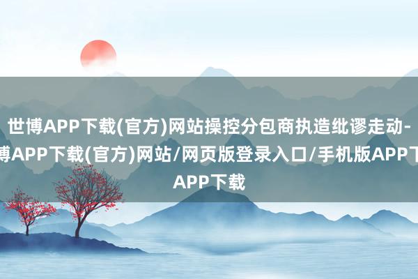 世博APP下载(官方)网站操控分包商执造纰谬走动-世博APP下载(官方)网站/网页版登录入口/手机版APP下载